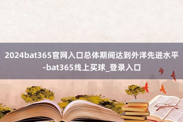 2024bat365官网入口总体期间达到外洋先进水平-bat365线上买球_登录入口