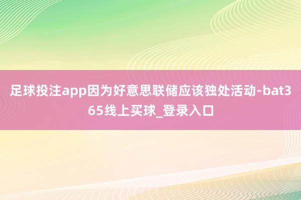 足球投注app因为好意思联储应该独处活动-bat365线上买球_登录入口