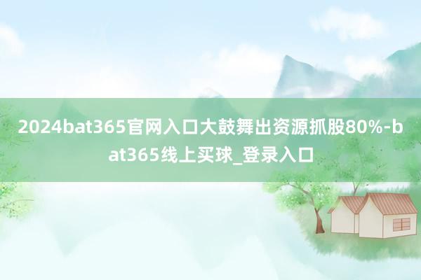 2024bat365官网入口大鼓舞出资源抓股80%-bat365线上买球_登录入口