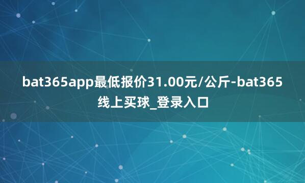 bat365app最低报价31.00元/公斤-bat365线上买球_登录入口
