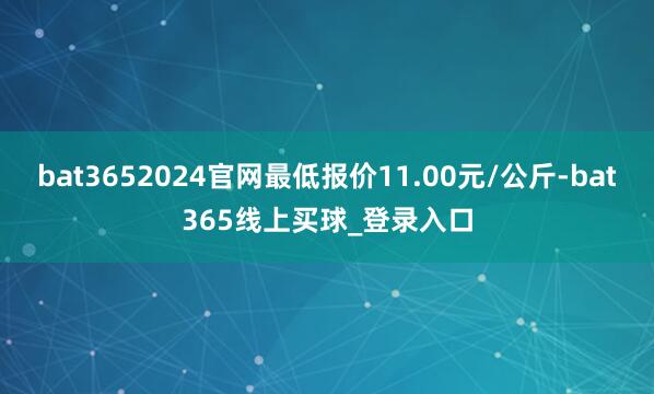 bat3652024官网最低报价11.00元/公斤-bat365线上买球_登录入口