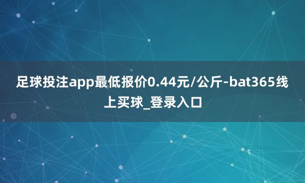 足球投注app最低报价0.44元/公斤-bat365线上买球_登录入口