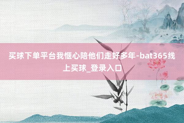 买球下单平台我惬心陪他们走好多年-bat365线上买球_登录入口