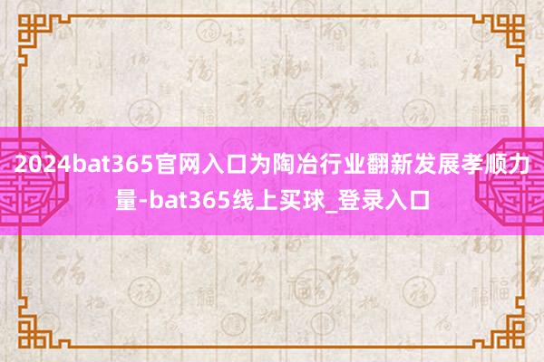 2024bat365官网入口为陶冶行业翻新发展孝顺力量-bat365线上买球_登录入口