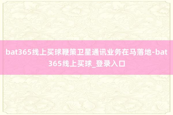 bat365线上买球鞭策卫星通讯业务在马落地-bat365线上买球_登录入口