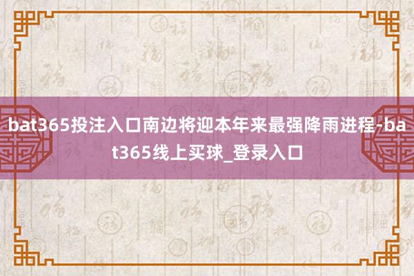 bat365投注入口南边将迎本年来最强降雨进程-bat365线上买球_登录入口