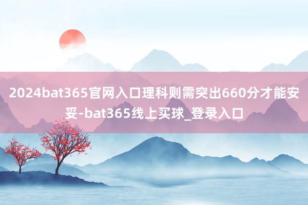 2024bat365官网入口理科则需突出660分才能安妥-bat365线上买球_登录入口