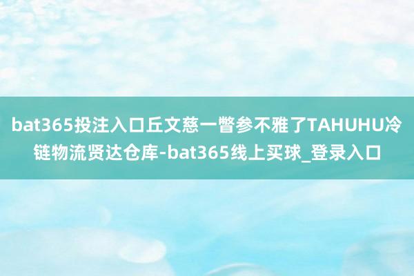bat365投注入口丘文慈一瞥参不雅了TAHUHU冷链物流贤达仓库-bat365线上买球_登录入口