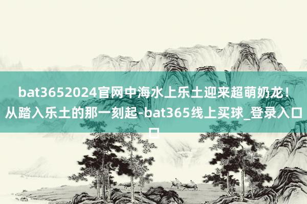 bat3652024官网中海水上乐土迎来超萌奶龙！从踏入乐土的那一刻起-bat365线上买球_登录入口