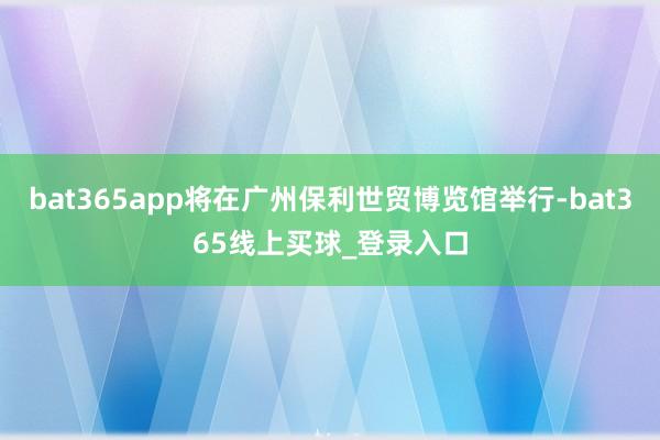 bat365app将在广州保利世贸博览馆举行-bat365线上买球_登录入口