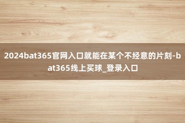2024bat365官网入口就能在某个不经意的片刻-bat365线上买球_登录入口