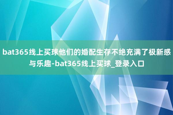 bat365线上买球他们的婚配生存不绝充满了极新感与乐趣-bat365线上买球_登录入口