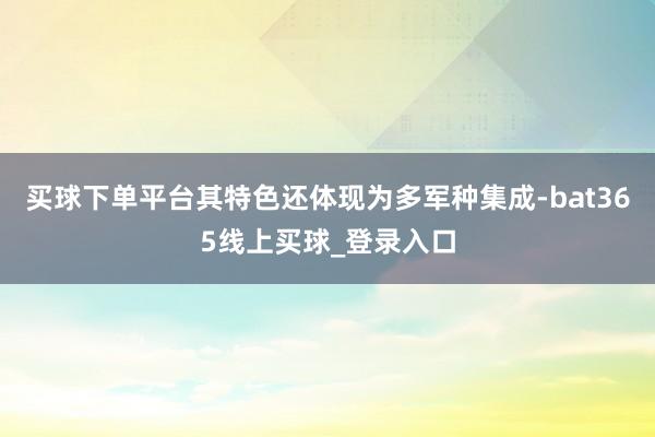 买球下单平台其特色还体现为多军种集成-bat365线上买球_登录入口