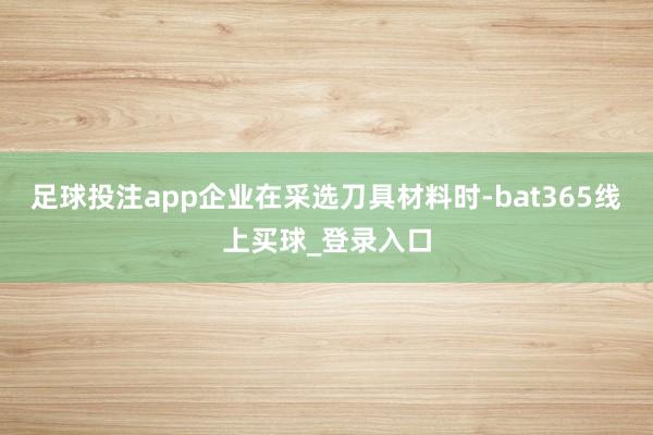 足球投注app企业在采选刀具材料时-bat365线上买球_登录入口