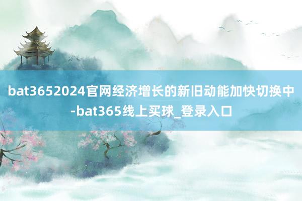 bat3652024官网经济增长的新旧动能加快切换中-bat365线上买球_登录入口