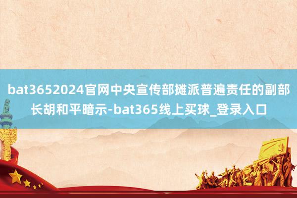 bat3652024官网中央宣传部摊派普遍责任的副部长胡和平暗示-bat365线上买球_登录入口
