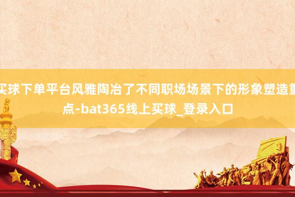 买球下单平台风雅陶冶了不同职场场景下的形象塑造重点-bat365线上买球_登录入口