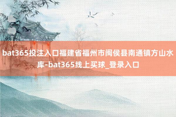 bat365投注入口福建省福州市闽侯县南通镇方山水库-bat365线上买球_登录入口