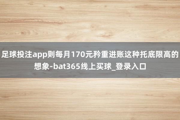 足球投注app则每月170元矜重进账这种托底限高的想象-bat365线上买球_登录入口