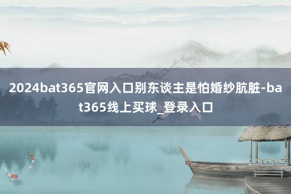 2024bat365官网入口别东谈主是怕婚纱肮脏-bat365线上买球_登录入口