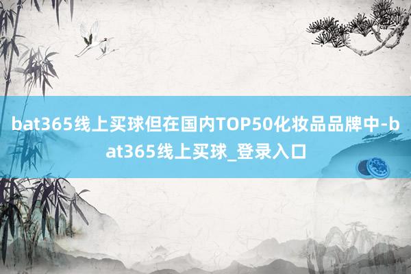 bat365线上买球但在国内TOP50化妆品品牌中-bat365线上买球_登录入口