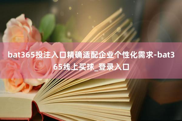 bat365投注入口精确适配企业个性化需求-bat365线上买球_登录入口