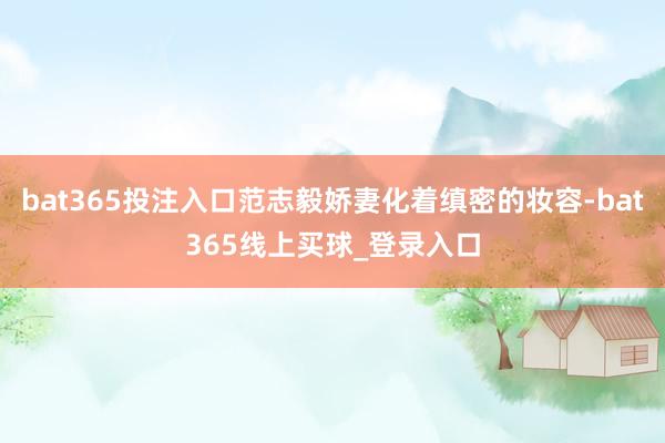 bat365投注入口范志毅娇妻化着缜密的妆容-bat365线上买球_登录入口