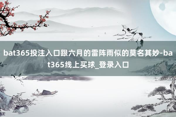 bat365投注入口跟六月的雷阵雨似的莫名其妙-bat365线上买球_登录入口