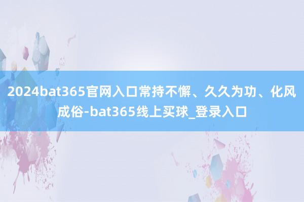2024bat365官网入口常持不懈、久久为功、化风成俗-bat365线上买球_登录入口