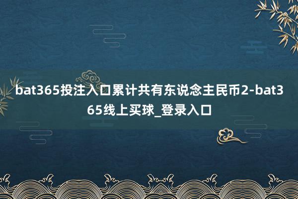 bat365投注入口累计共有东说念主民币2-bat365线上买球_登录入口