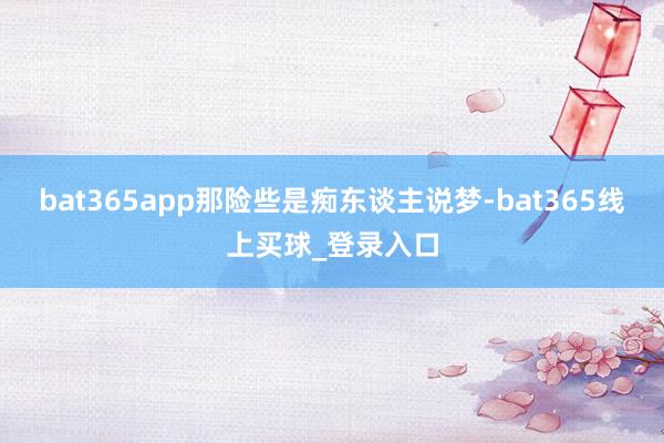 bat365app那险些是痴东谈主说梦-bat365线上买球_登录入口