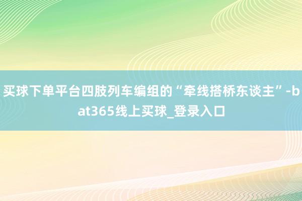 买球下单平台四肢列车编组的“牵线搭桥东谈主”-bat365线上买球_登录入口