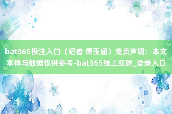 bat365投注入口（记者 谭玉涵）免责声明：本文本体与数据仅供参考-bat365线上买球_登录入口