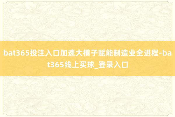 bat365投注入口加速大模子赋能制造业全进程-bat365线上买球_登录入口