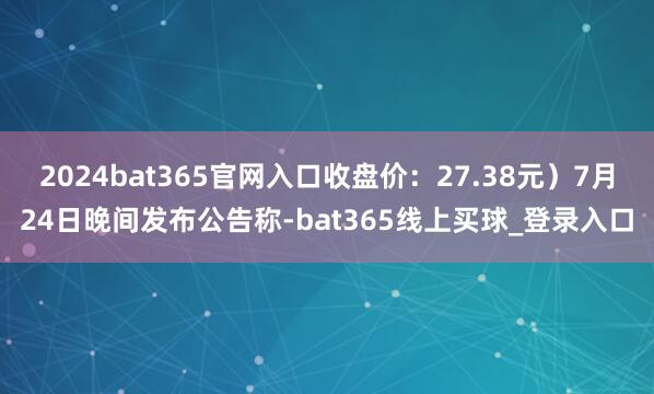 2024bat365官网入口收盘价:27.38元)7月24日晚间发布公告称-bat365线上买球_登录入口