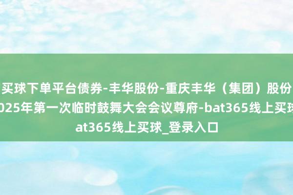 买球下单平台债券-丰华股份-重庆丰华（集团）股份有限公司2025年第一次临时鼓舞大会会议尊府-bat365线上买球_登录入口