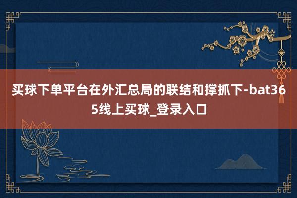 买球下单平台在外汇总局的联结和撑抓下-bat365线上买球_登录入口
